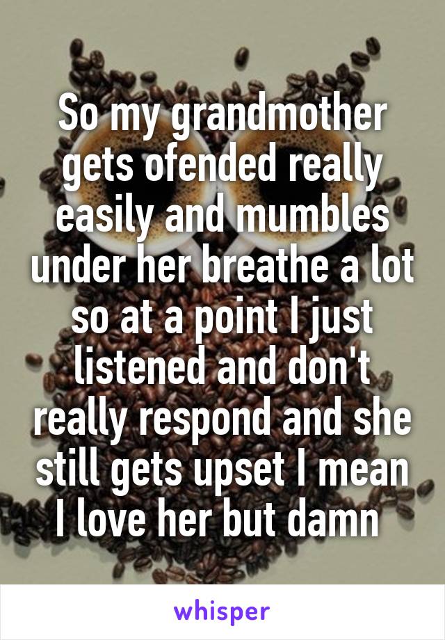 So my grandmother gets ofended really easily and mumbles under her breathe a lot so at a point I just listened and don't really respond and she still gets upset I mean I love her but damn 