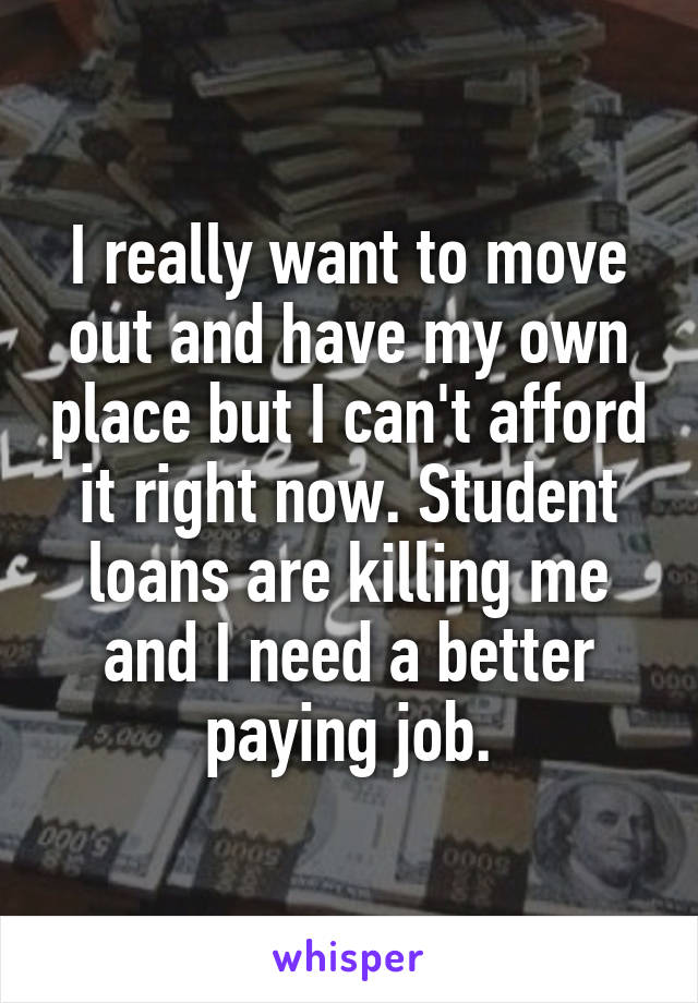 I really want to move out and have my own place but I can't afford it right now. Student loans are killing me and I need a better paying job.