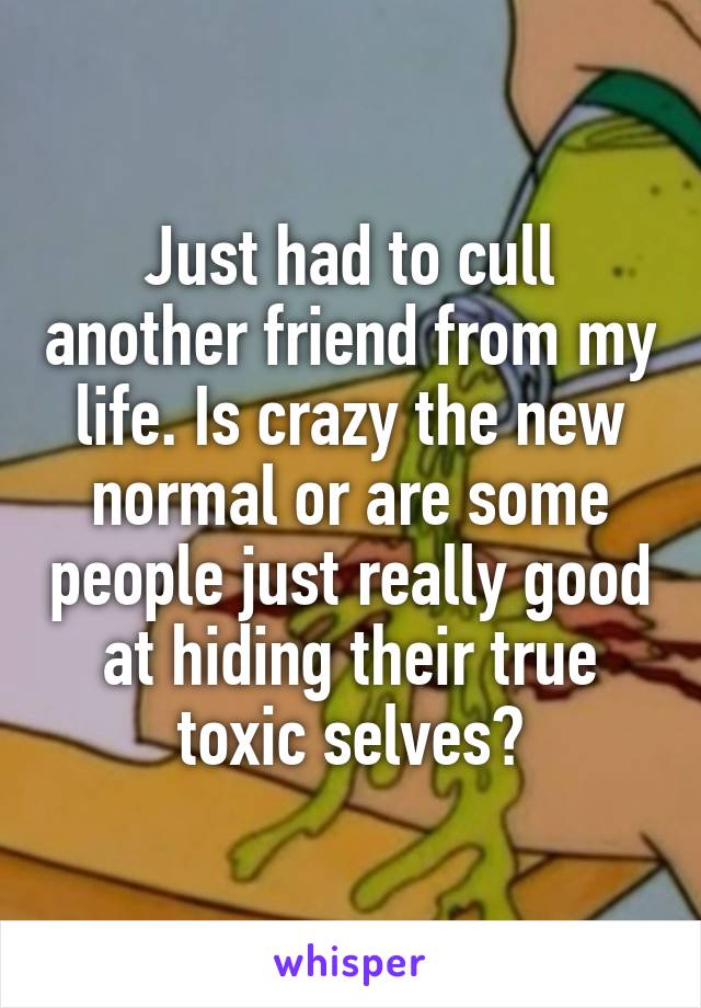 Just had to cull another friend from my life. Is crazy the new normal or are some people just really good at hiding their true toxic selves?