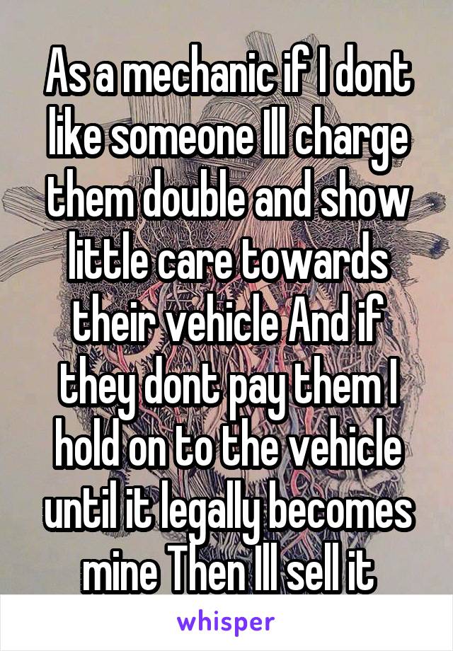 As a mechanic if I dont like someone Ill charge them double and show little care towards their vehicle And if they dont pay them I hold on to the vehicle until it legally becomes mine Then Ill sell it