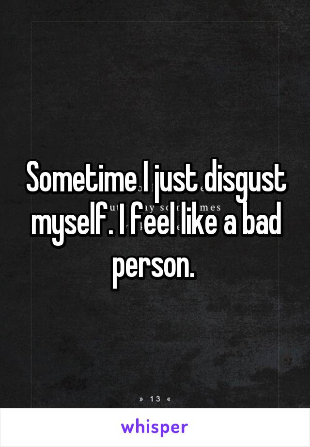 Sometime I just disgust myself. I feel like a bad person. 