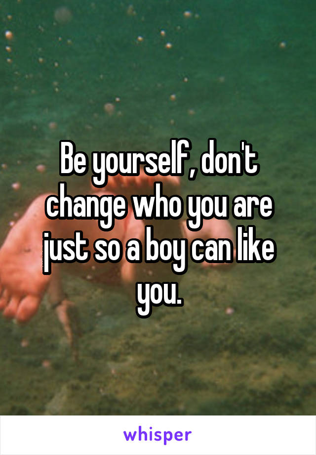 Be yourself, don't change who you are just so a boy can like you.