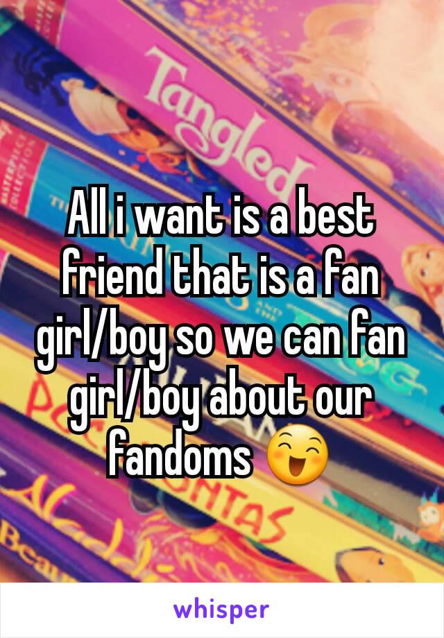 All i want is a best friend that is a fan girl/boy so we can fan girl/boy about our fandoms 😄