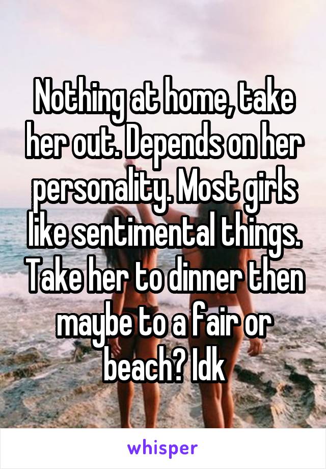 Nothing at home, take her out. Depends on her personality. Most girls like sentimental things. Take her to dinner then maybe to a fair or beach? Idk