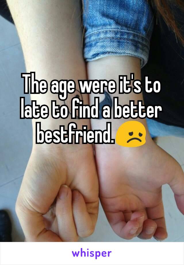 The age were it's to late to find a better bestfriend.😞