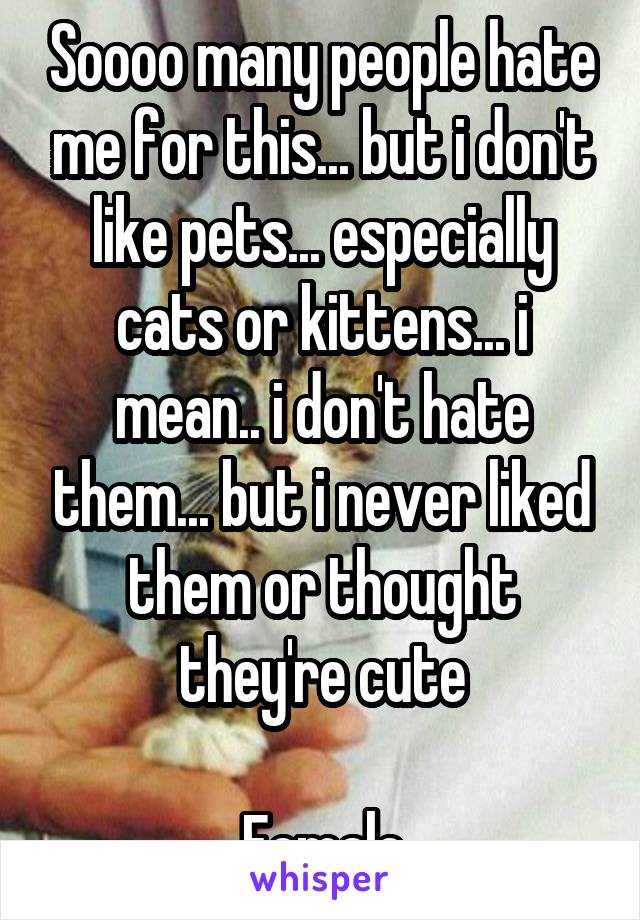 Soooo many people hate me for this... but i don't like pets... especially cats or kittens... i mean.. i don't hate them... but i never liked them or thought they're cute

Female