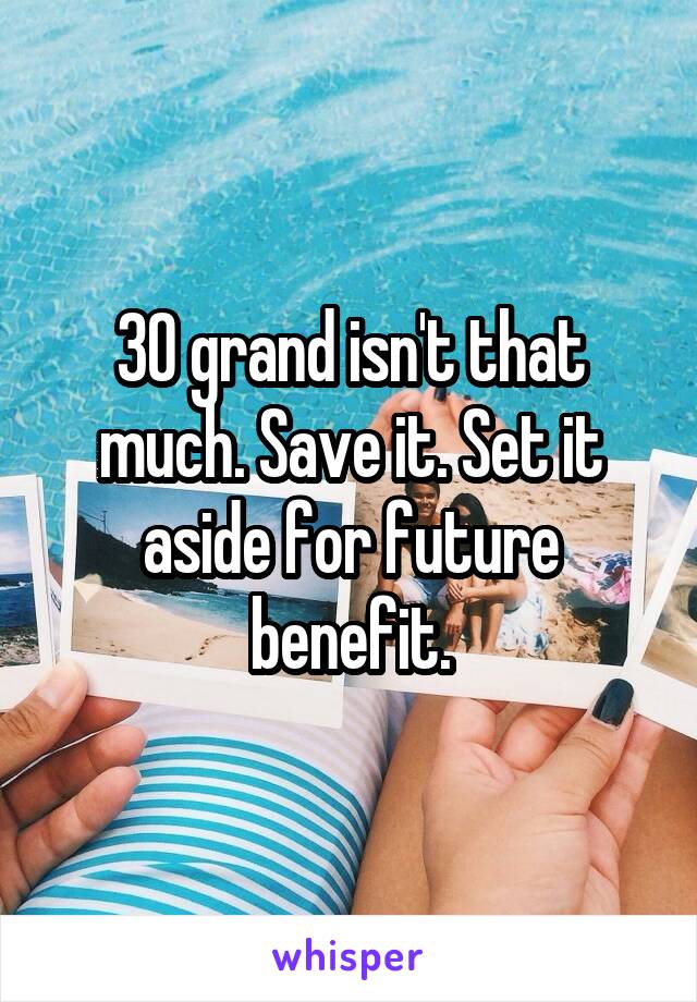 30 grand isn't that much. Save it. Set it aside for future benefit.