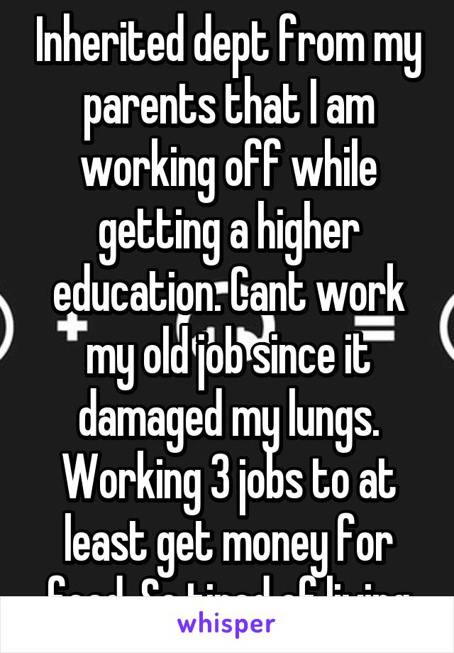 Inherited dept from my parents that I am working off while getting a higher education. Cant work my old job since it damaged my lungs. Working 3 jobs to at least get money for food. So tired of living