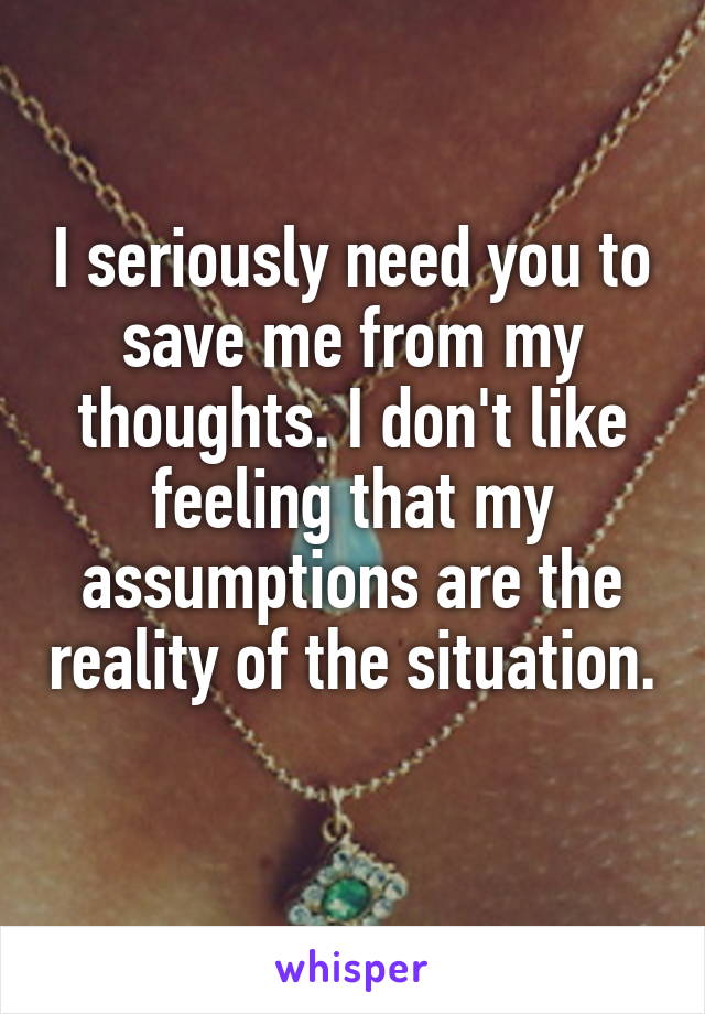 I seriously need you to save me from my thoughts. I don't like feeling that my assumptions are the reality of the situation. 