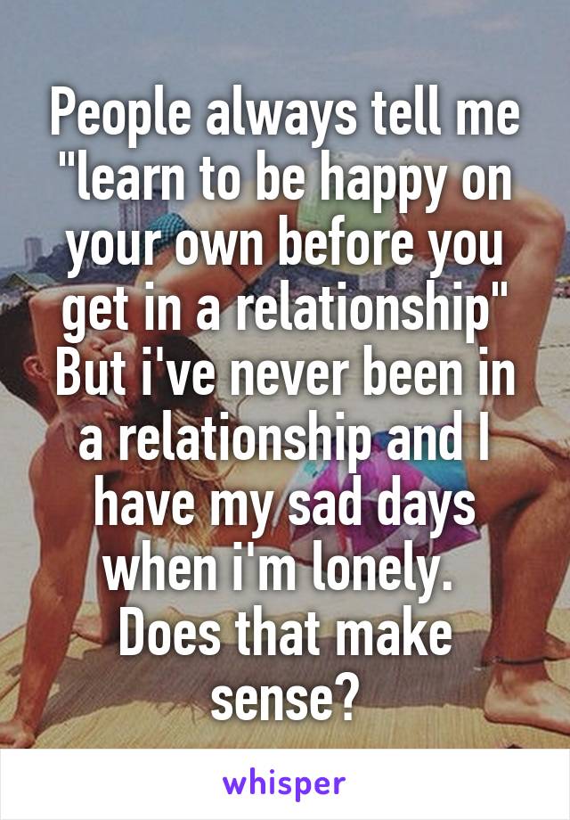 People always tell me "learn to be happy on your own before you get in a relationship"
But i've never been in a relationship and I have my sad days when i'm lonely. 
Does that make sense?