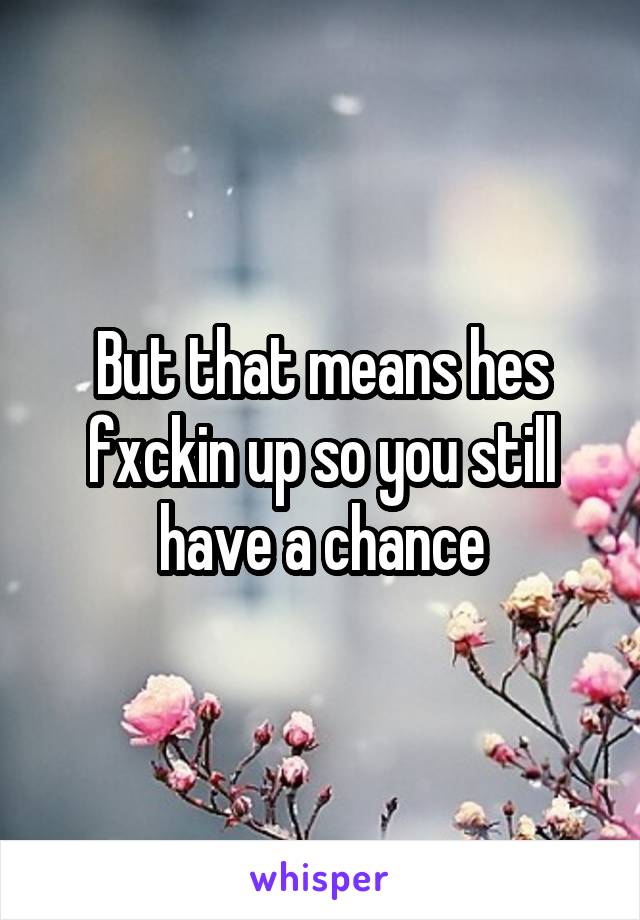 But that means hes fxckin up so you still have a chance