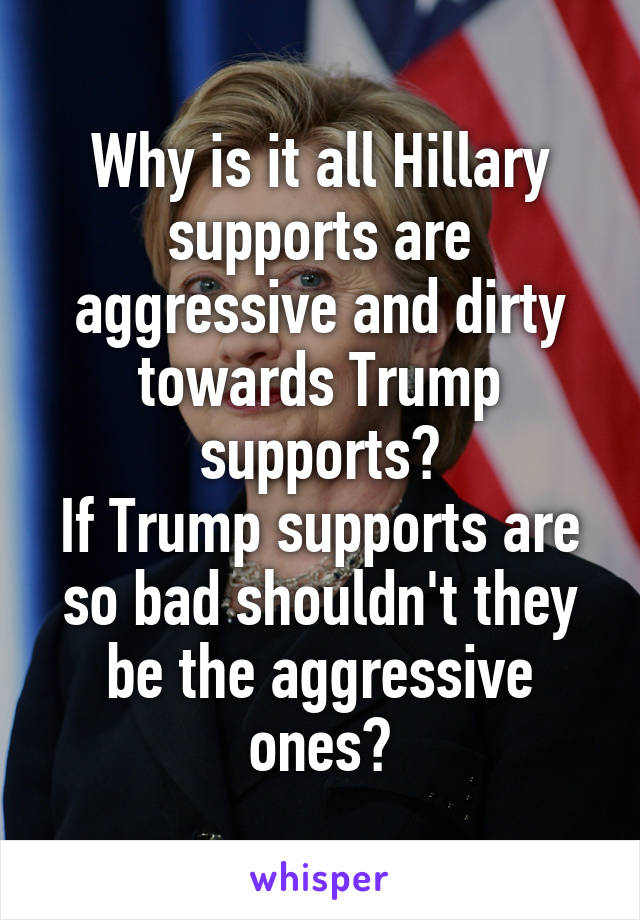 Why is it all Hillary supports are aggressive and dirty towards Trump supports?
If Trump supports are so bad shouldn't they be the aggressive ones?