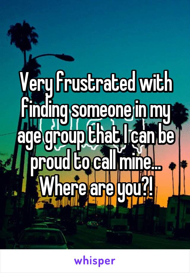 Very frustrated with finding someone in my age group that I can be proud to call mine... Where are you?!