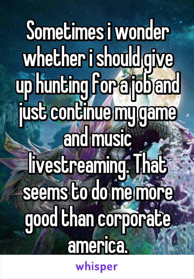 Sometimes i wonder whether i should give up hunting for a job and just continue my game and music livestreaming. That seems to do me more good than corporate america.