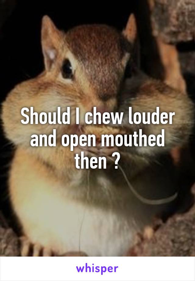 Should I chew louder and open mouthed then ?