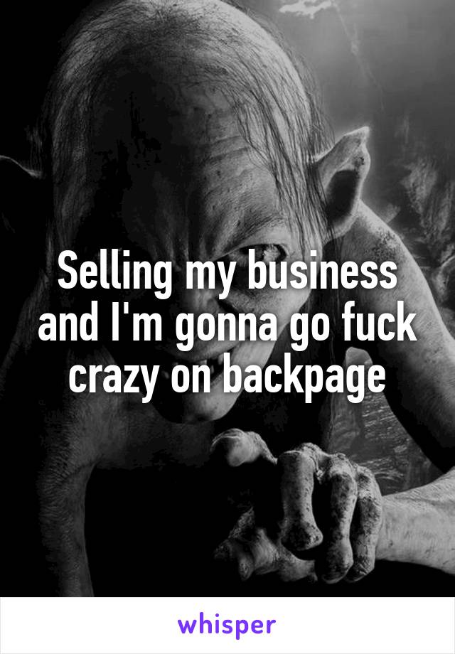 Selling my business and I'm gonna go fuck crazy on backpage