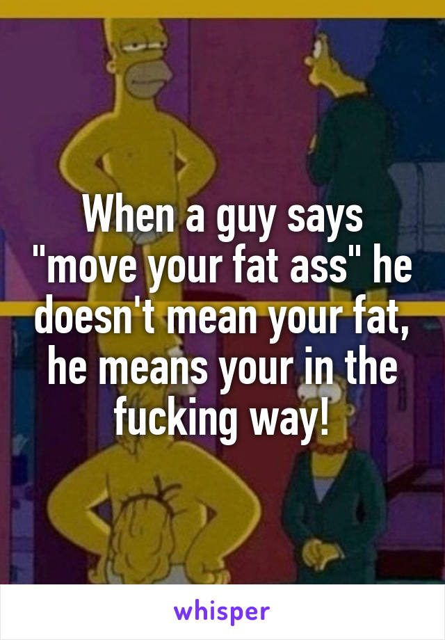 When a guy says "move your fat ass" he doesn't mean your fat, he means your in the fucking way!