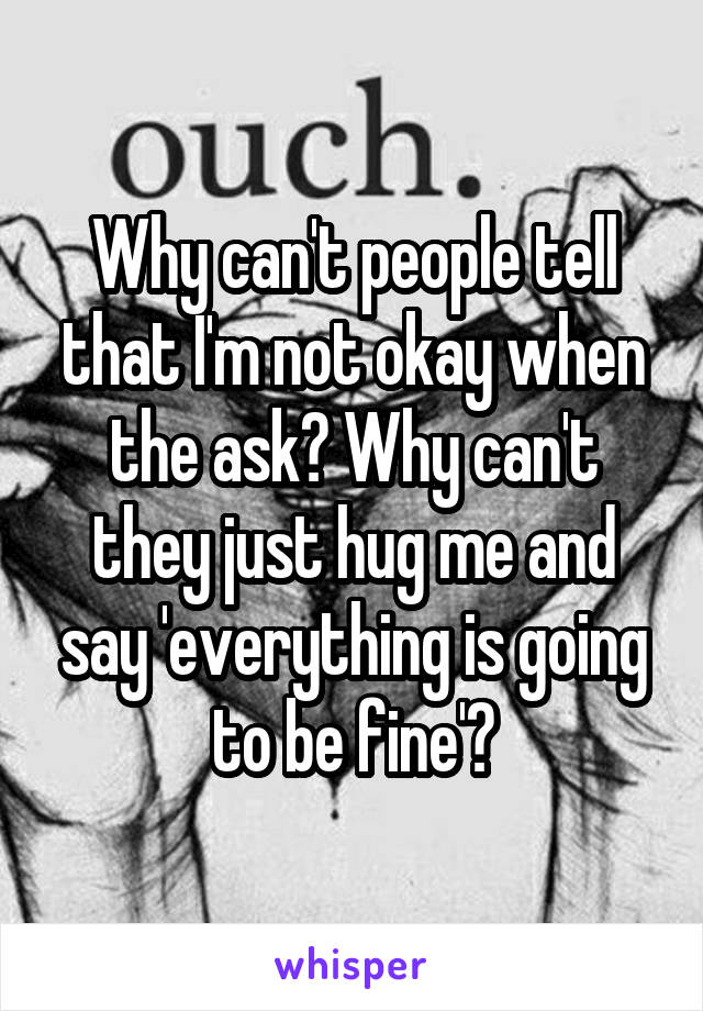 Why can't people tell that I'm not okay when the ask? Why can't they just hug me and say 'everything is going to be fine'?