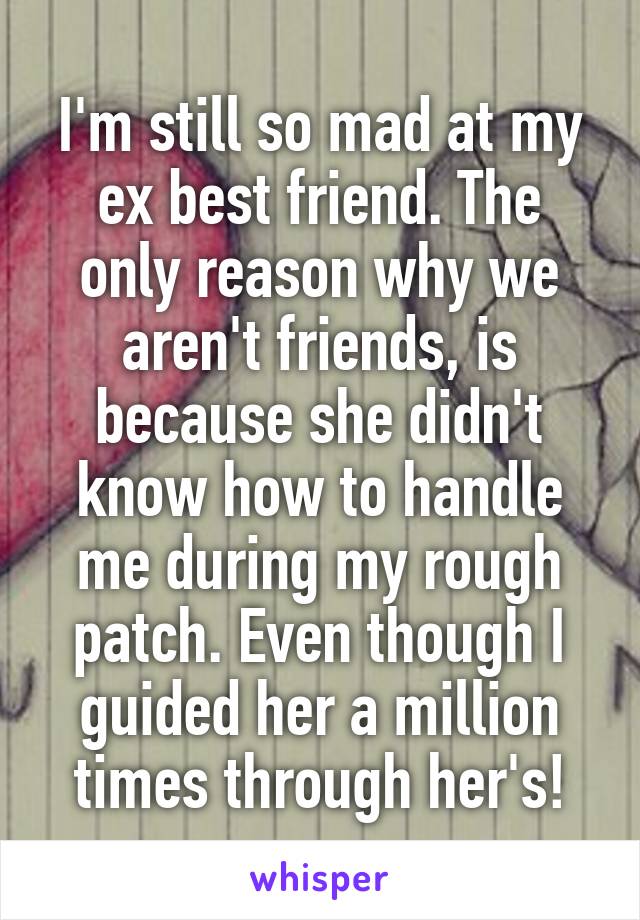 I'm still so mad at my ex best friend. The only reason why we aren't friends, is because she didn't know how to handle me during my rough patch. Even though I guided her a million times through her's!