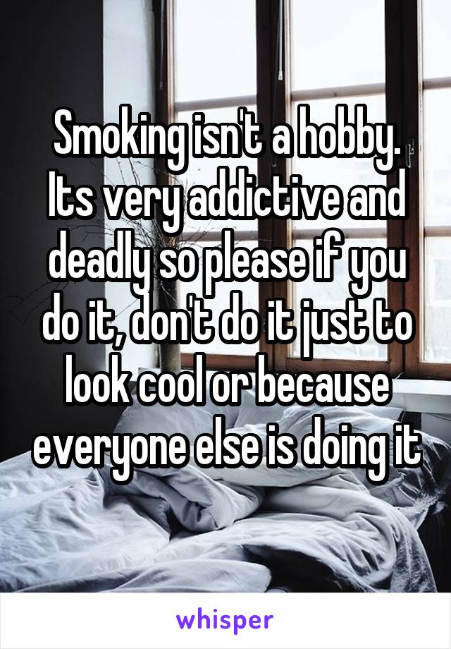 Smoking isn't a hobby. Its very addictive and deadly so please if you do it, don't do it just to look cool or because everyone else is doing it 