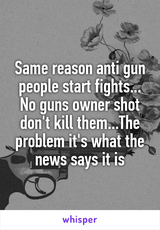 Same reason anti gun people start fights... No guns owner shot don't kill them...The problem it's what the news says it is