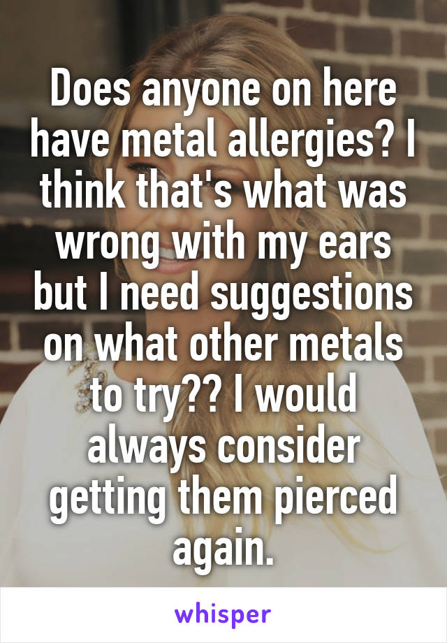 Does anyone on here have metal allergies? I think that's what was wrong with my ears but I need suggestions on what other metals to try?? I would always consider getting them pierced again.