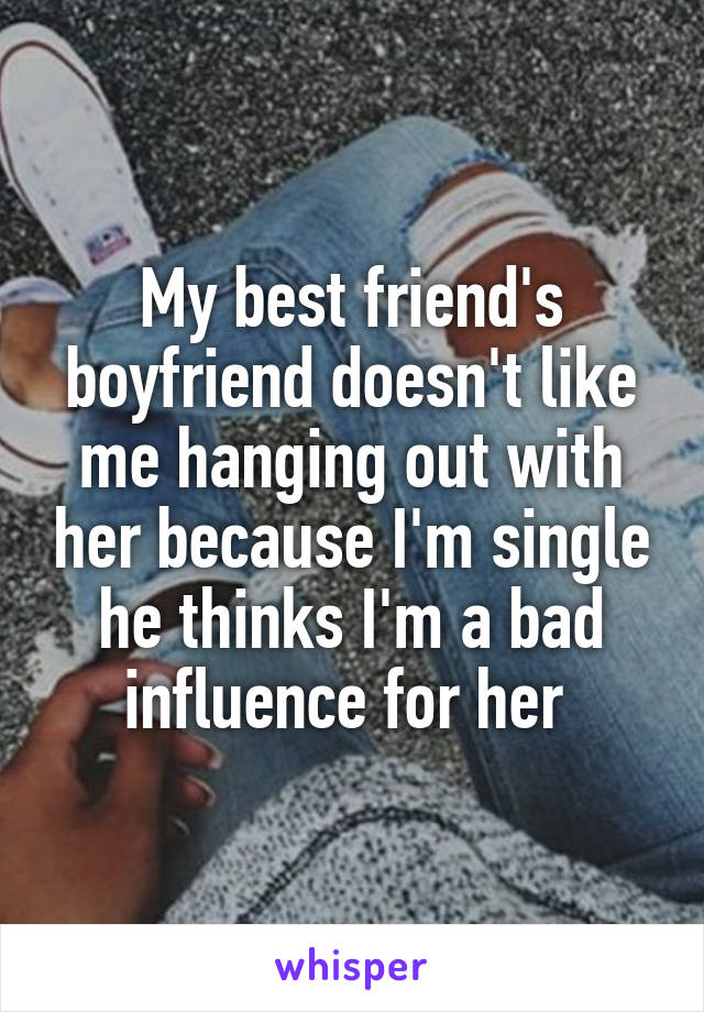 My best friend's boyfriend doesn't like me hanging out with her because I'm single he thinks I'm a bad influence for her 