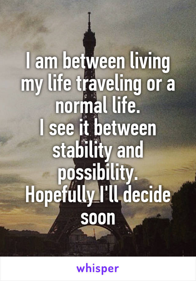 I am between living my life traveling or a normal life.
I see it between stability and possibility.
Hopefully I'll decide soon