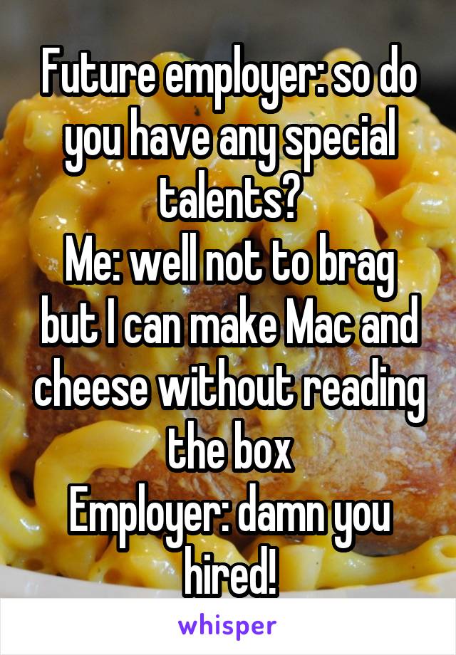 Future employer: so do you have any special talents?
Me: well not to brag but I can make Mac and cheese without reading the box
Employer: damn you hired!