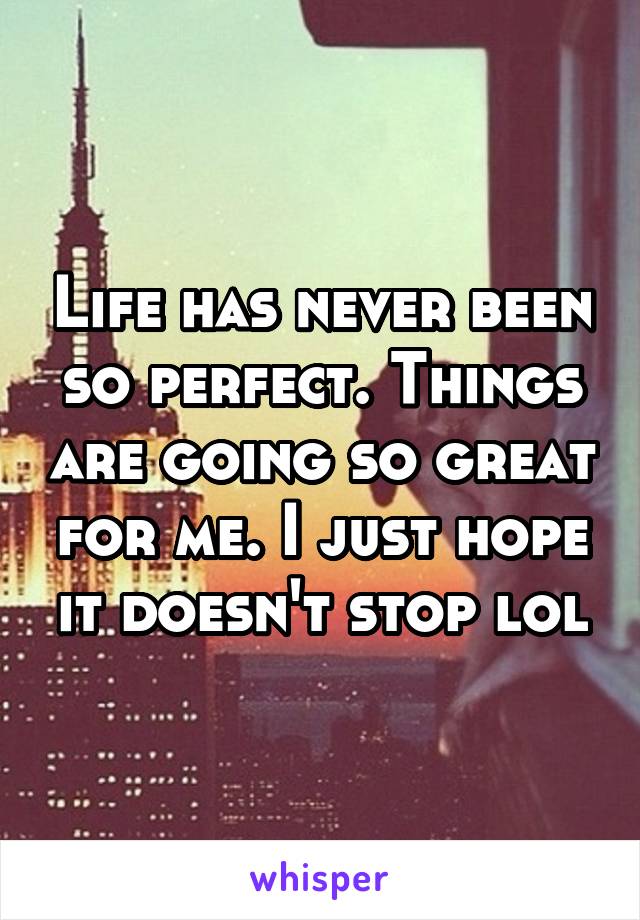 Life has never been so perfect. Things are going so great for me. I just hope it doesn't stop lol