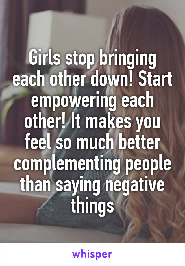 Girls stop bringing each other down! Start empowering each other! It makes you feel so much better complementing people than saying negative things