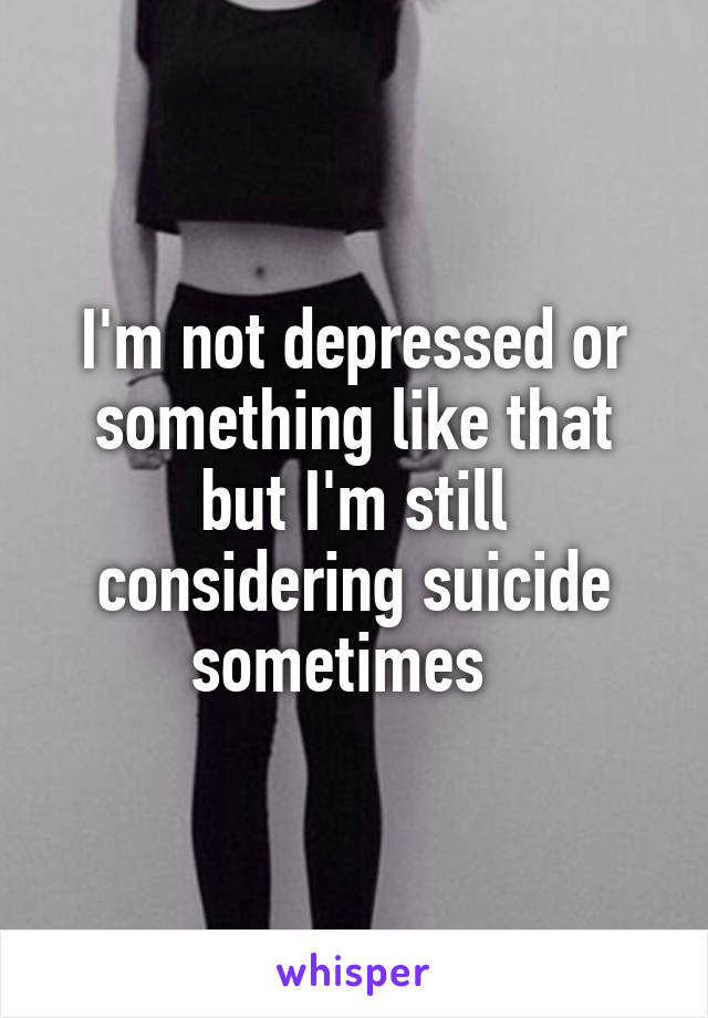 I'm not depressed or something like that but I'm still considering suicide sometimes  