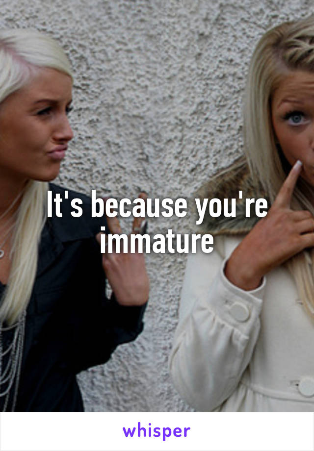 It's because you're immature