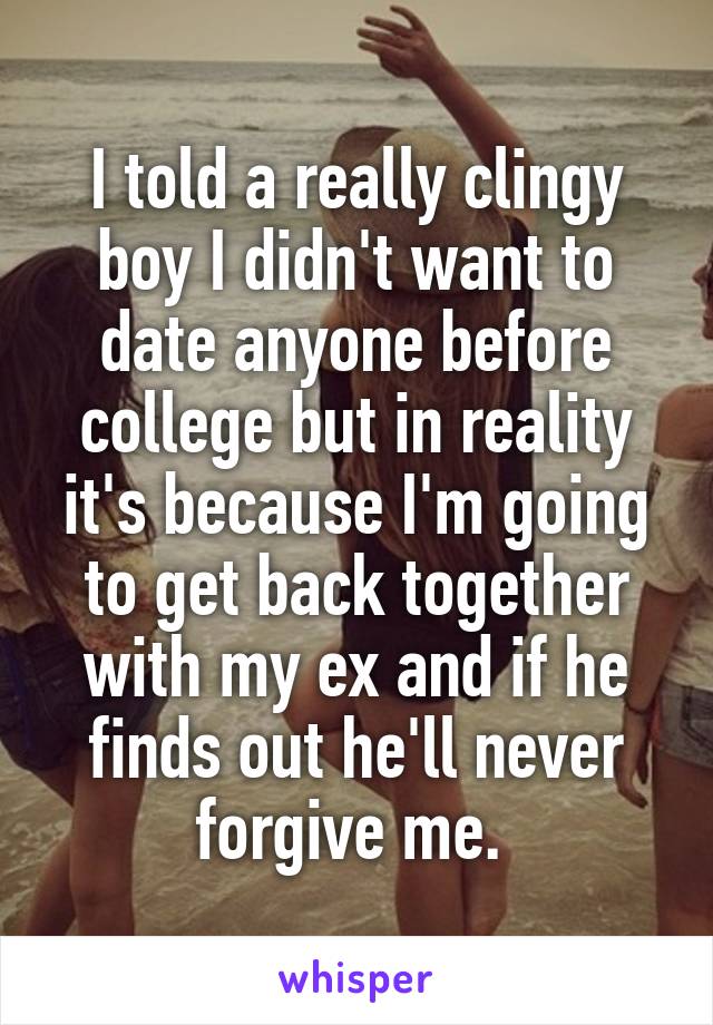 I told a really clingy boy I didn't want to date anyone before college but in reality it's because I'm going to get back together with my ex and if he finds out he'll never forgive me. 