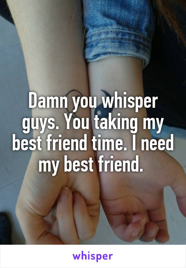 Damn you whisper guys. You taking my best friend time. I need my best friend. 