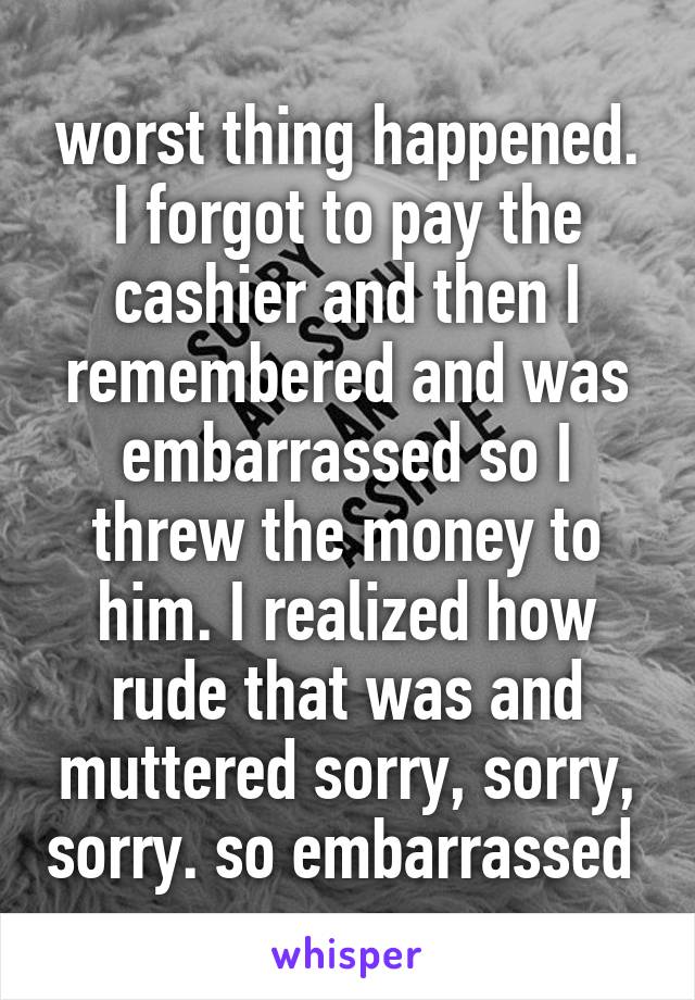 worst thing happened. I forgot to pay the cashier and then I remembered and was embarrassed so I threw the money to him. I realized how rude that was and muttered sorry, sorry, sorry. so embarrassed 