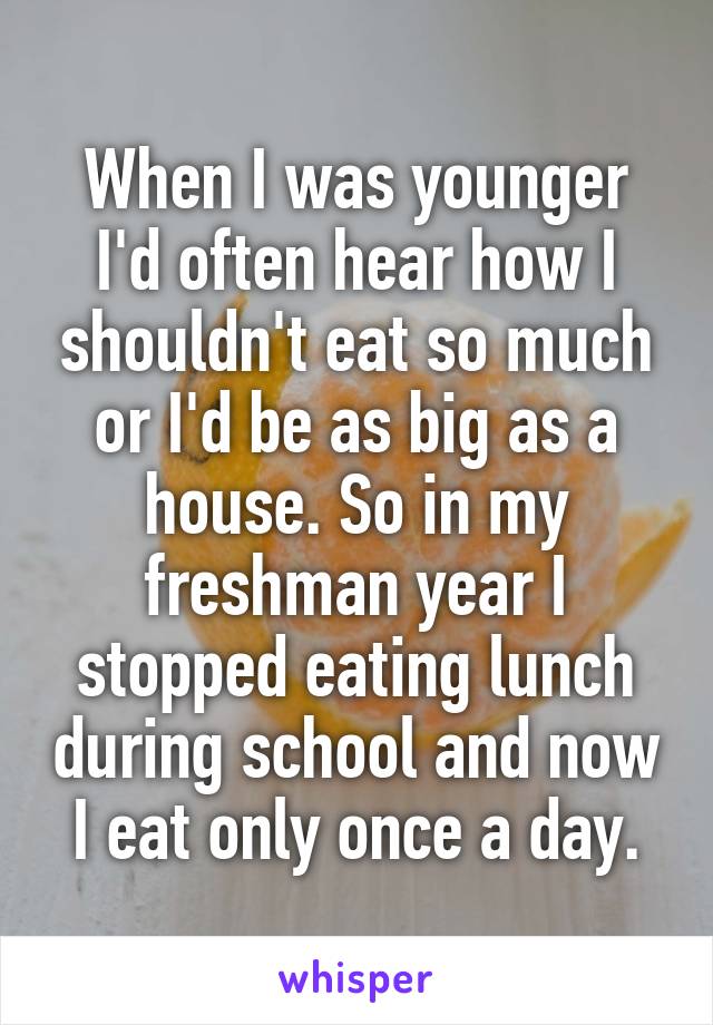 When I was younger I'd often hear how I shouldn't eat so much or I'd be as big as a house. So in my freshman year I stopped eating lunch during school and now I eat only once a day.