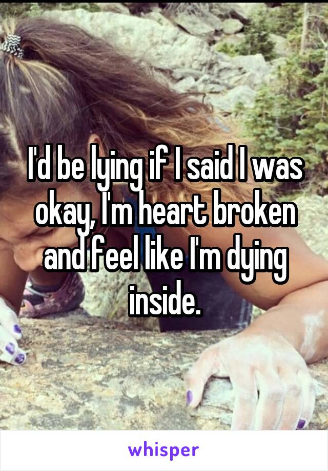 I'd be lying if I said I was okay, I'm heart broken and feel like I'm dying inside.