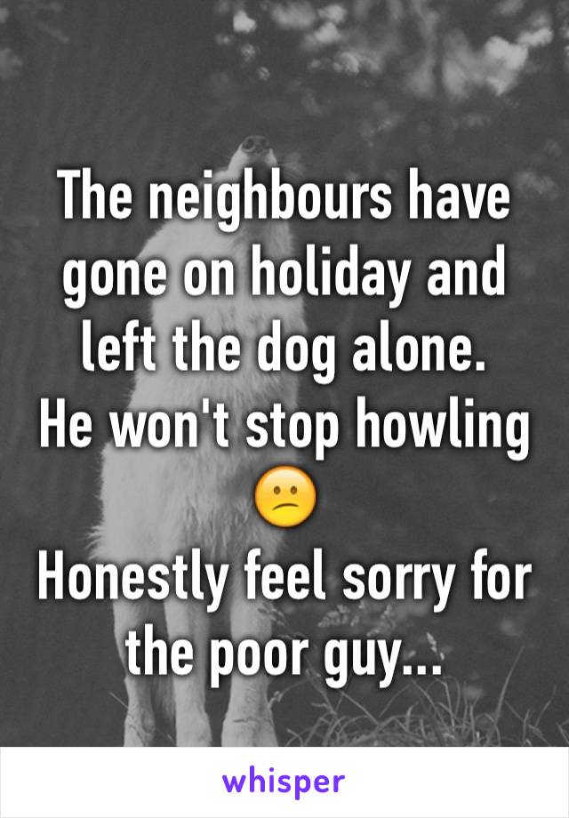 The neighbours have gone on holiday and left the dog alone. 
He won't stop howling 😕
Honestly feel sorry for the poor guy...