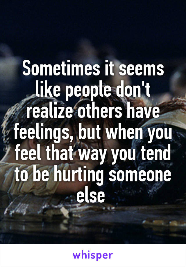 Sometimes it seems like people don't realize others have feelings, but when you feel that way you tend to be hurting someone else 