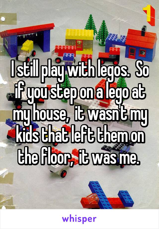 I still play with legos.  So if you step on a lego at my house,  it wasn't my kids that left them on the floor,  it was me. 