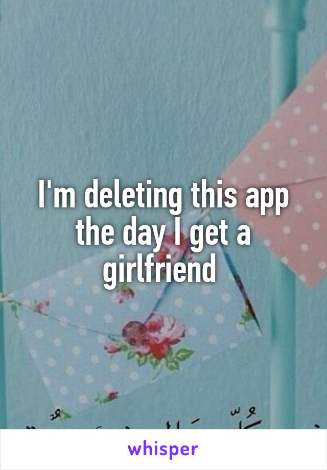 I'm deleting this app the day I get a girlfriend 