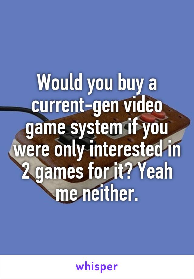 Would you buy a current-gen video game system if you were only interested in 2 games for it? Yeah me neither.