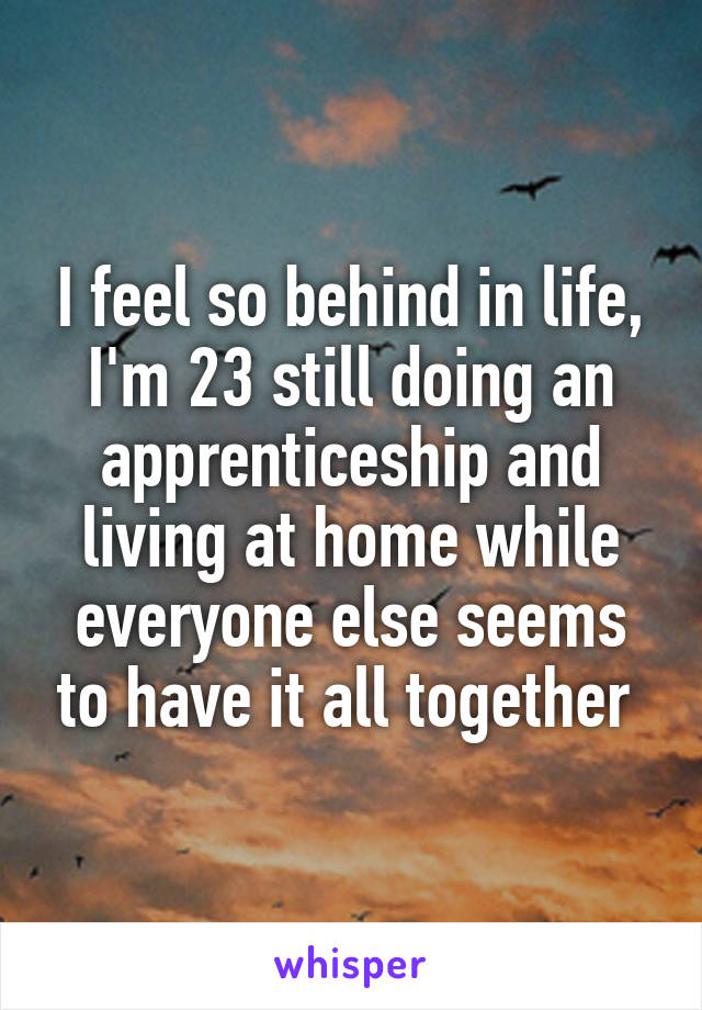 I feel so behind in life, I'm 23 still doing an apprenticeship and living at home while everyone else seems to have it all together 