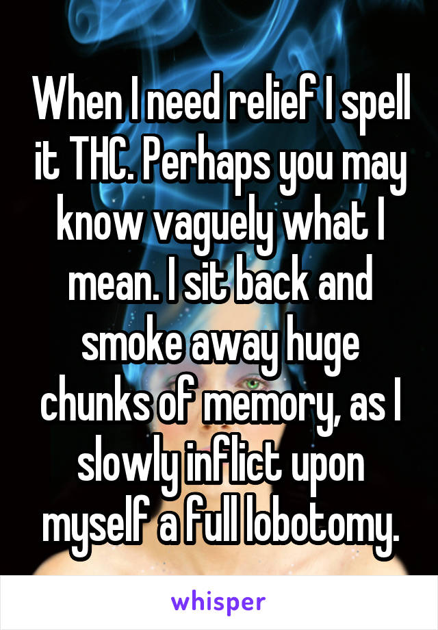 When I need relief I spell it THC. Perhaps you may know vaguely what I mean. I sit back and smoke away huge chunks of memory, as I slowly inflict upon myself a full lobotomy.