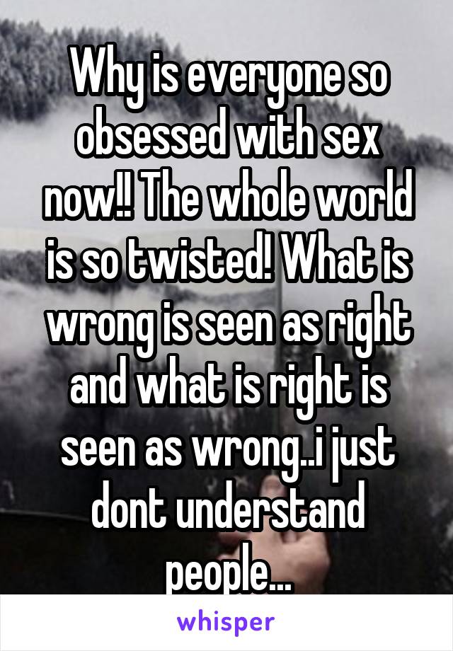 Why is everyone so obsessed with sex now!! The whole world is so twisted! What is wrong is seen as right and what is right is seen as wrong..i just dont understand people...