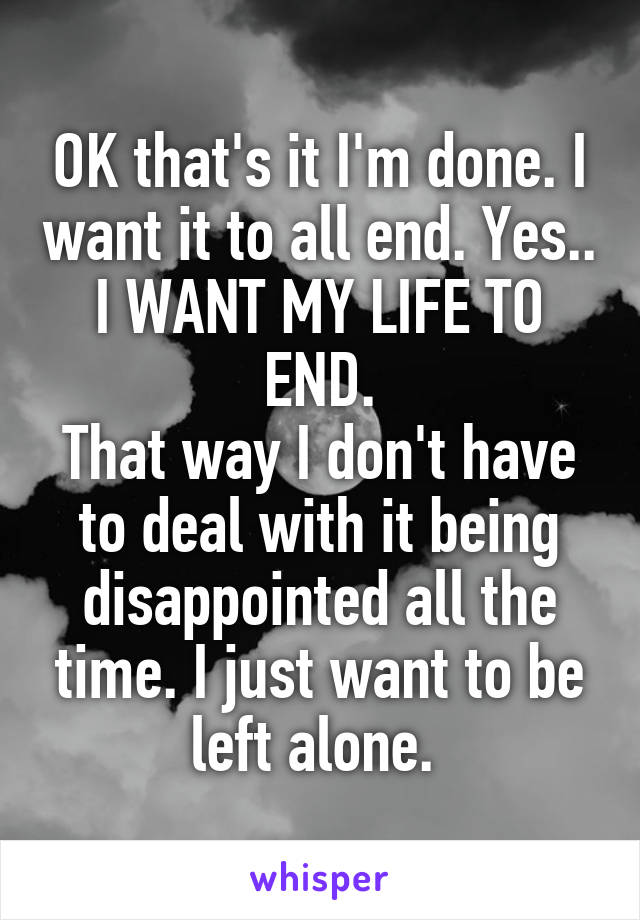 OK that's it I'm done. I want it to all end. Yes..
I WANT MY LIFE TO END.
That way I don't have to deal with it being disappointed all the time. I just want to be left alone. 