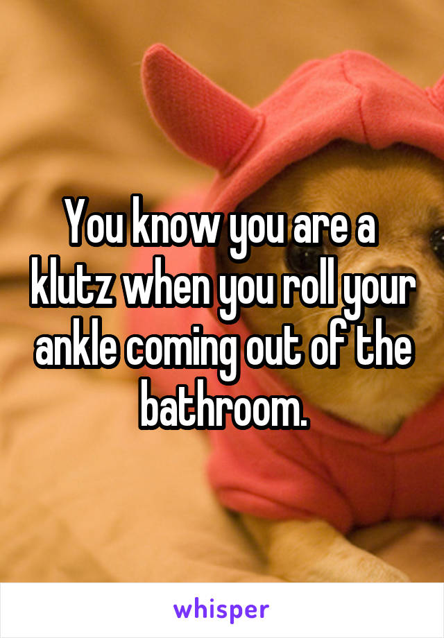 You know you are a  klutz when you roll your ankle coming out of the bathroom.