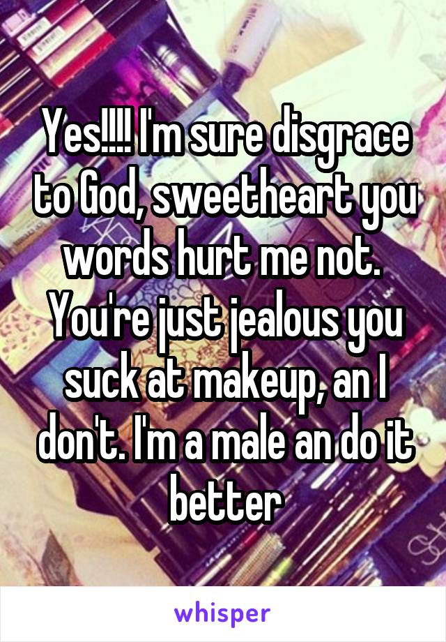 Yes!!!! I'm sure disgrace to God, sweetheart you words hurt me not.  You're just jealous you suck at makeup, an I don't. I'm a male an do it better