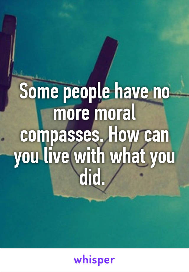 Some people have no more moral compasses. How can you live with what you did. 